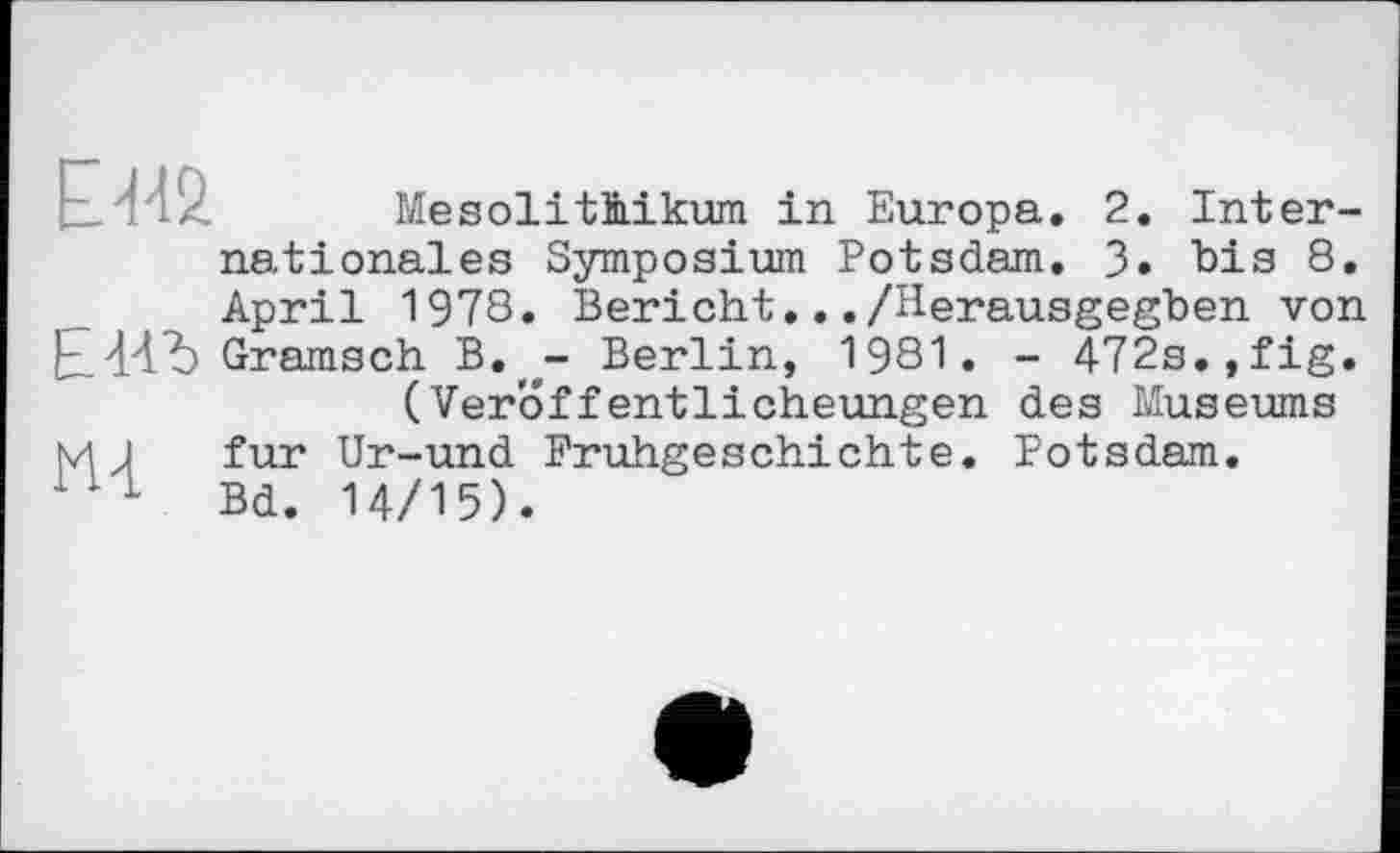 ﻿	Mesolithikum in Europa. 2. Inter-
nationales Symposium Potsdam. 3. bis 8. April 1978. Bericht.../Herausgegben von E44Ъ Gramsch B.,e- Berlin, 1981. - 472s. ,fig. (Veröffentlicheungen des Museums
M J fur Ur-und Frühgeschichte. Potsdam.
1 1 1 Bd. 14/15).